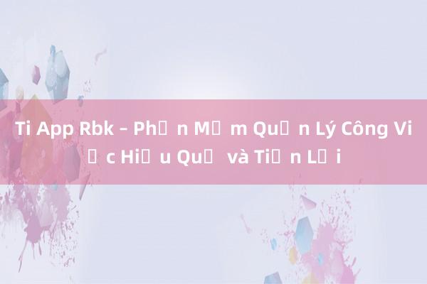 Ti App Rbk – Phần Mềm Quản Lý Công Việc Hiệu Quả và Tiện Lợi