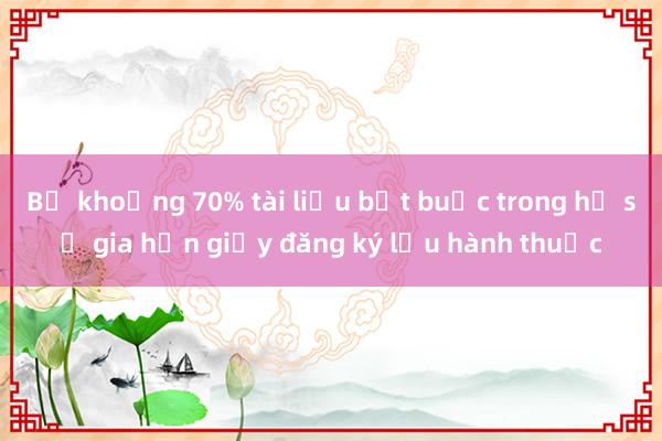 Bỏ khoảng 70% tài liệu bắt buộc trong hồ sơ gia hạn giấy đăng ký lưu hành thuốc