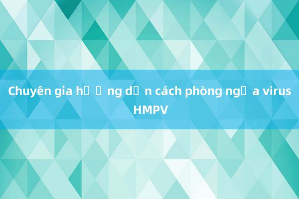 Chuyên gia hướng dẫn cách phòng ngừa virus HMPV 