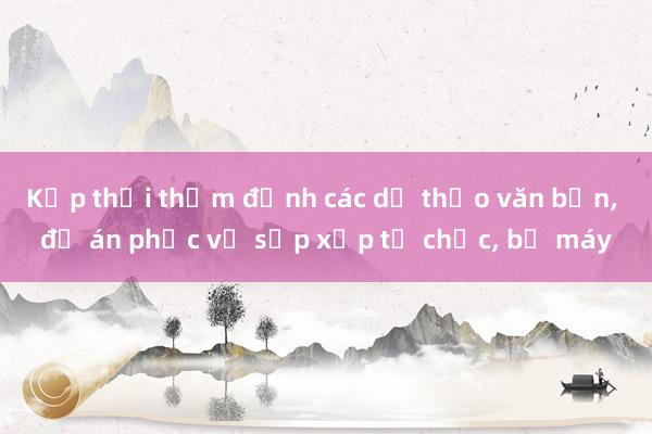 Kịp thời thẩm định các dự thảo văn bản， đề án phục vụ sắp xếp tổ chức， bộ máy