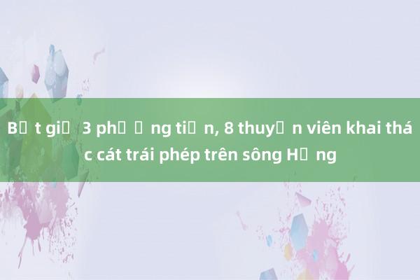 Bắt giữ 3 phương tiện， 8 thuyền viên khai thác cát trái phép trên sông Hồng