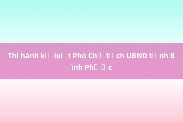 Thi hành kỷ luật Phó Chủ tịch UBND tỉnh Bình Phước