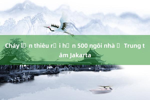 Cháy lớn thiêu rụi hơn 500 ngôi nhà ở Trung tâm Jakarta
