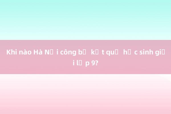 Khi nào Hà Nội công bố kết quả học sinh giỏi lớp 9?