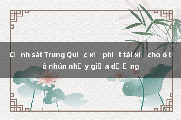 Cảnh sát Trung Quốc xử phạt tài xế cho ô tô nhún nhảy giữa đường