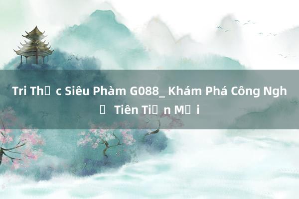 Tri Thức Siêu Phàm G088_ Khám Phá Công Nghệ Tiên Tiến Mới