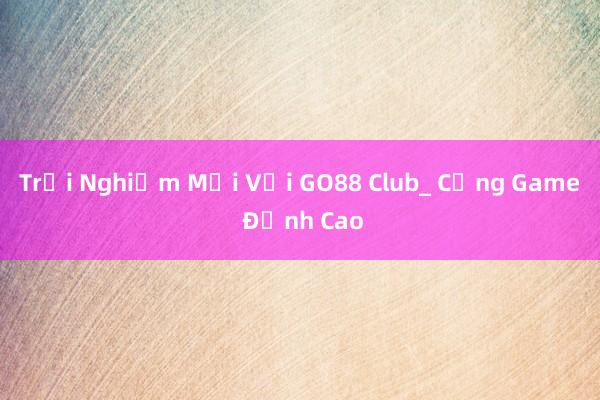 Trải Nghiệm Mới Với GO88 Club_ Cổng Game Đỉnh Cao